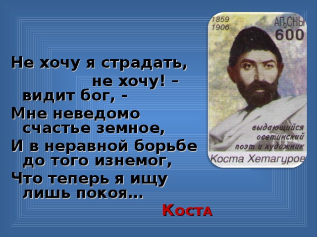 Не хочу я страдать,  не хочу! – видит бог, - Мне неведомо счастье земное, И в неравной борьбе до того изнемог, Что теперь я ищу лишь покоя… Кост А  