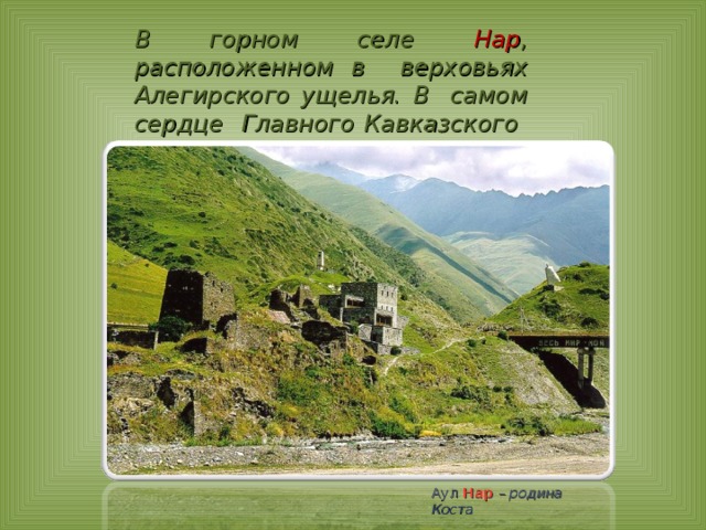 В горном селе Нар ,  расположенном в верховьях Алегирского ущелья. В самом сердце Главного Кавказского хребта. Аул  Нар – родина Коста 
