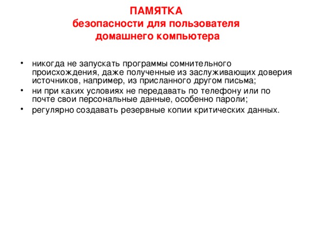 ПАМЯТКА  безопасности для пользователя  домашнего компьютера   Ограничить физический доступ к компьютеру, установить пароль на вход в систему и отключать доступ в Интернет, когда он не нужен; подписаться на информационные бюллетени Microsoft и регулярно обновлять операционную систему; отключить все неиспользуемые службы и закрыть порты, через которые могут осуществляться атаки; тщательно настроить все программы, работающие с Интернет установить и обновлять антивирусную программу; 