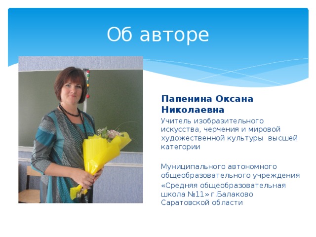 Об авторе Папенина Оксана Николаевна Учитель изобразительного искусства, черчения и мировой художественной культуры высшей категории Муниципального автономного общеобразовательного учреждения «Средняя общеобразовательная школа №11» г.Балаково Саратовской области 
