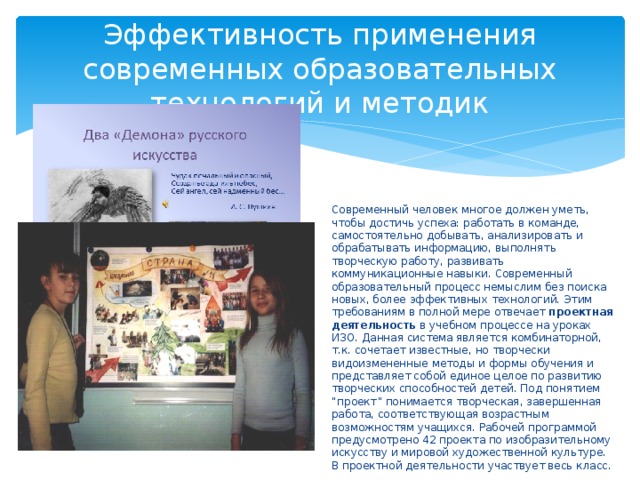 Эффективность применения современных образовательных технологий и методик Современный человек многое должен уметь, чтобы достичь успеха: работать в команде, самостоятельно добывать, анализировать и обрабатывать информацию, выполнять творческую работу, развивать коммуникационные навыки. Современный образовательный процесс немыслим без поиска новых, более эффективных технологий. Этим требованиям в полной мере отвечает проектная деятельность в учебном процессе на уроках ИЗО. Данная система является комбинаторной, т.к. сочетает известные, но творчески видоизмененные методы и формы обучения и представляет собой единое целое по развитию творческих способностей детей. Под понятием “проект” понимается творческая, завершенная работа, соответствующая возрастным возможностям учащихся. Рабочей программой предусмотрено 42 проекта по изобразительному искусству и мировой художественной культуре. В проектной деятельности участвует весь класс. 
