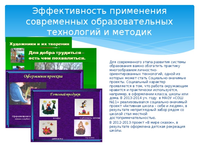 Эффективность применения современных образовательных технологий и методик Для современного этапа развития системы образования важно обогатить практику многообразием личностно-ориентированных технологий, одной из которых может стать Социально-значимые проекты. Социальный характер проявляется в том, что работа окружающим нравится и практически используется, например, в оформлении класса, школы или дома. В 2013-2014 уч. году в МАОУ «СОШ №11» реализовывался социально-значимый проект «Активная школа – себе и людям», в результате неприглядный забор рядом со школой стал местной достопримечательностью. В 2012-2013 проект «В мире сказок», в результате оформлена детская рекреация школы. 