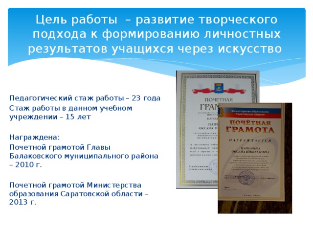 Цель работы – развитие творческого подхода к формированию личностных результатов учащихся через искусство Педагогический стаж работы – 23 года Стаж работы в данном учебном учреждении – 15 лет Награждена: Почетной грамотой Главы Балаковского муниципального района – 2010 г. Почетной грамотой Министерства образования Саратовской области – 2013 г. 