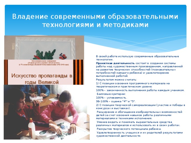 Владение современными образовательными технологиями и методиками В своей работе использую современные образовательные технологии. Проектная деятельность состоит в создании системы работы над художественным произведением, направленной на развитие творческих способностей (познавательных потребностей каждого ребенка) и удовлетворение выполненной работой. Результатом можно считать: 1) С позиции освоения программного материала на теоретическом и практическом уровне: 100% – законченность выполнения работы каждым учеником.  Балловые критерии: 100% – успеваемость. 98–100% – оценка 