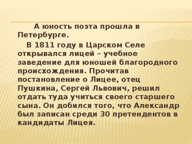 А юность поэта прошла в Петербурге.  В 1811 году в Царском Селе открывался лицей – учебное заведение для юношей благородного происхождения. Прочитав постановление о Лицее, отец Пушкина, Сергей Львович, решил отдать туда учиться своего старшего сына. Он добился того, что Александр был записан среди 30 претендентов в кандидаты Лицея. 