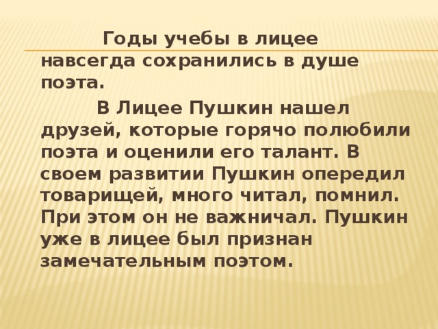  Годы учебы в лицее навсегда сохранились в душе поэта.  В Лицее Пушкин нашел друзей, которые горячо полюбили поэта и оценили его талант. В своем развитии Пушкин опередил товарищей, много читал, помнил. При этом он не важничал. Пушкин уже в лицее был признан замечательным поэтом. 