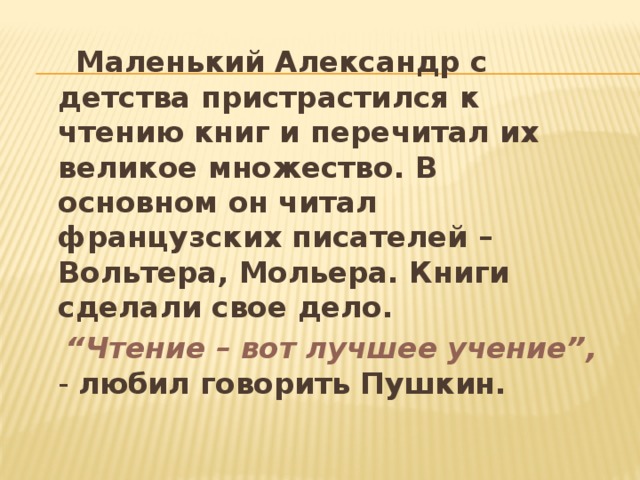  Маленький Александр с детства пристрастился к чтению книг и перечитал их великое множество. В основном он читал французских писателей – Вольтера, Мольера. Книги сделали свое дело.  “ Чтение – вот лучшее учение”, - любил говорить Пушкин. 