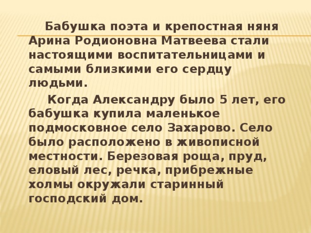  Бабушка поэта и крепостная няня Арина Родионовна Матвеева стали настоящими воспитательницами и самыми близкими его сердцу людьми.  Когда Александру было 5 лет, его бабушка купила маленькое подмосковное село Захарово. Село было расположено в живописной местности. Березовая роща, пруд, еловый лес, речка, прибрежные холмы окружали старинный господский дом. 