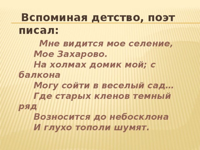 Вспоминая детство, поэт писал:  Мне видится мое селение,  Мое Захарово.  На холмах домик мой; с балкона  Могу сойти в веселый сад…  Где старых кленов темный ряд  Возносится до небосклона  И глухо тополи шумят.  