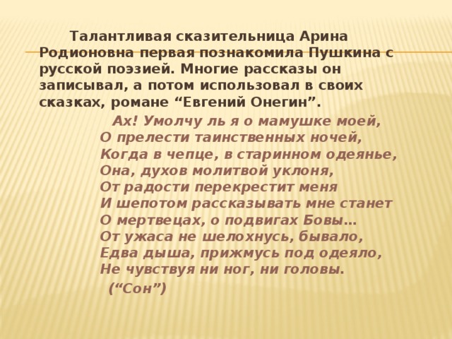  Талантливая сказительница Арина Родионовна первая познакомила Пушкина с русской поэзией. Многие рассказы он записывал, а потом использовал в своих сказках, романе “Евгений Онегин”.  Ах! Умолчу ль я о мамушке моей,  О прелести таинственных ночей,  Когда в чепце, в старинном одеянье,  Она, духов молитвой уклоня,  От радости перекрестит меня  И шепотом рассказывать мне станет  О мертвецах, о подвигах Бовы…  От ужаса не шелохнусь, бывало,  Едва дыша, прижмусь под одеяло,  Не чувствуя ни ног, ни головы.  (“Сон”)  