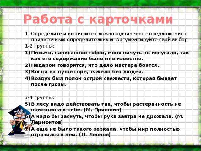 Работа с карточками Определите и выпишите сложноподчиненное предложение с придаточным определительным. Аргументируйте свой выбор. 1-2 группы: Письмо, написанное тобой, меня ничуть не испугало, так как его содержание было мне известно. Недаром говорится, что дело мастера боится. Когда на душе горе, тяжело без людей. Воздух был полон острой свежести, которая бывает после грозы.   3-4 группы: