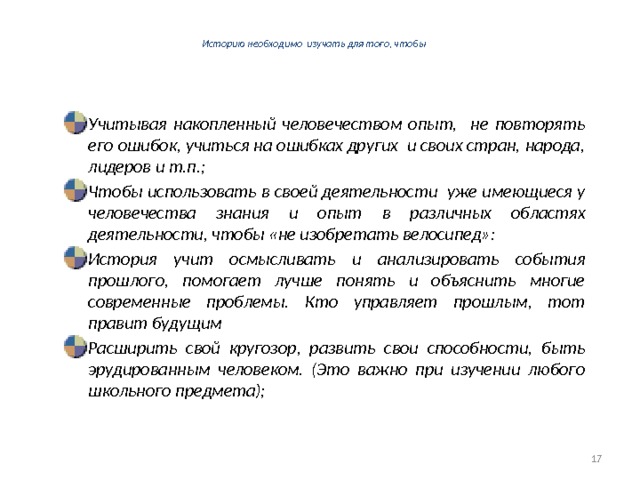  Историю необходимо изучать для того, чтобы   Учитывая накопленный человечеством опыт, не повторять его ошибок, учиться на ошибках других и своих стран, народа, лидеров и т.п.; Чтобы использовать в своей деятельности уже имеющиеся у человечества знания и опыт в различных областях деятельности, чтобы «не изобретать велосипед»: История учит осмысливать и анализировать события прошлого, помогает лучше понять и объяснить многие современные проблемы. Кто управляет прошлым, тот правит будущим Расширить свой кругозор, развить свои способности, быть эрудированным человеком. (Это важно при изучении любого школьного предмета);  