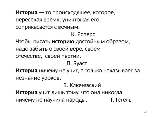  История — то происходящее, которое, пересекая время, уничтожая его,  соприкасается с вечным.       К. Ясперс  Чтобы писать историю достойным образом, надо забыть о своей вере, своем  отечестве, своей партии.         П. Буаст  История ничему не учит, а только наказывает за незнание уроков.      В. Ключевский  История учит лишь тому, что она никогда ничему не научила народы. Г. Гегель          