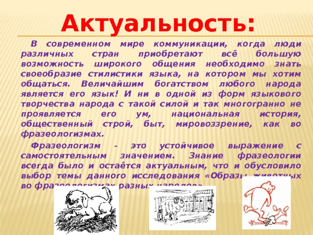 Актуальность : В современном мире коммуникации, когда люди различных стран приобретают всё большую возможность широкого общения необходимо знать своеобразие стилистики языка, на котором мы хотим общаться. Величайшим богатством любого народа является его язык! И ни в одной из форм языкового творчества народа с такой силой и так многогранно не проявляется его ум, национальная история, общественный строй, быт, мировоззрение, как во фразеологизмах. Фразеологизм – это устойчивое выражение с самостоятельным значением. Знание фразеологии всегда было и остаётся актуальным, что и обусловило выбор темы данного исследования «Образы животных во фразеологизмах разных народов». 