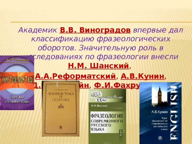 Академик  В.В. Виноградов  впервые дал классификацию фразеологических оборотов. Значительную роль в исследованиях по фразеологии внесли Н.М. Шанский ,  А.А.Реформатский ,  А.В.Кунин ,  А.Д.Райхштейн , Ф.И.Фахрутдинов … 