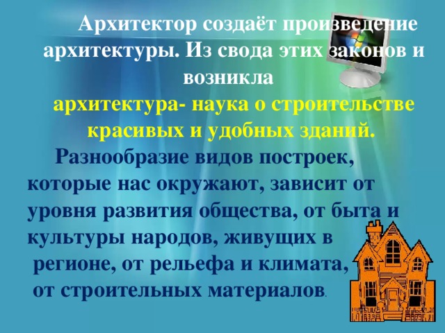  Архитектор создаёт произведение архитектуры. Из свода этих законов и возникла архитектура- наука о строительстве красивых и удобных зданий.  Разнообразие видов построек, которые нас окружают, зависит от уровня развития общества, от быта и культуры народов, живущих в  регионе, от рельефа и климата,  от строительных материалов . 