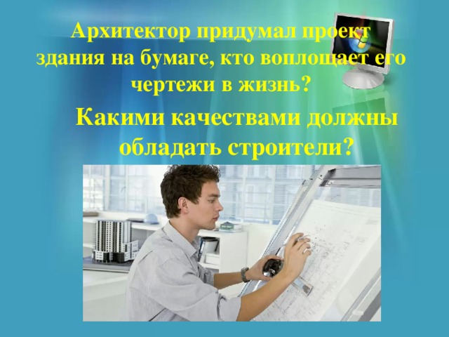Архитектор придумал проект здания на бумаге, кто воплощает его чертежи в жизнь? Какими качествами должны обладать строители? 