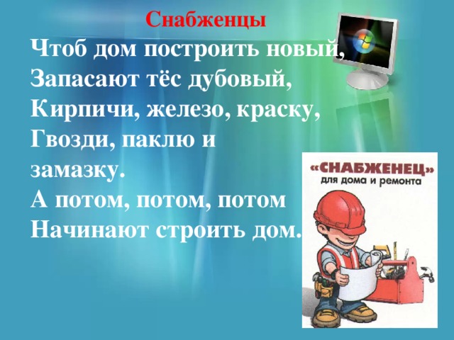 Снабженцы  Чтоб дом построить новый,  Запасают тёс дубовый,  Кирпичи, железо, краску,  Гвозди, паклю и  замазку.  А потом, потом, потом  Начинают строить дом.  