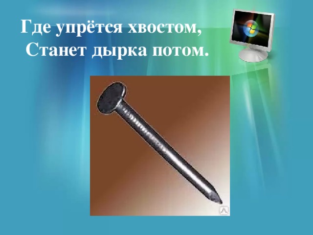 Где упрётся хвостом,  Станет дырка потом. 