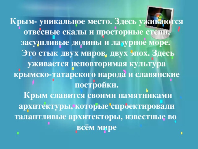 Крым- уникальное место. Здесь уживаются отвесные скалы и просторные степи, засушливые долины и лазурное море.  Это стык двух миров, двух эпох. Здесь уживается неповторимая культура крымско-татарского народа и славянские  постройки.  Крым славится своими памятниками архитектуры, которые спроектировали талантливые архитекторы, известные во  всём мире 