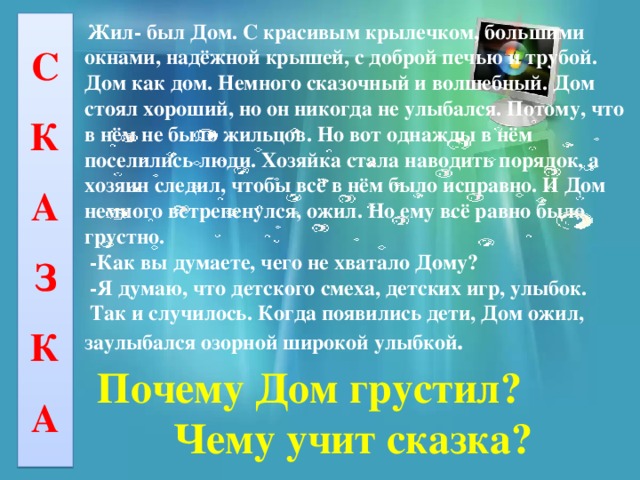 С К А З К А  Жил- был Дом. С красивым крылечком, большими окнами, надёжной крышей, с доброй печью и трубой. Дом как дом. Немного сказочный и волшебный. Дом стоял хороший, но он никогда не улыбался. Потому, что в нём не было жильцов. Но вот однажды в нём поселились люди. Хозяйка стала наводить порядок, а хозяин следил, чтобы всё в нём было исправно. И Дом немного встрепенулся, ожил. Но ему всё равно было грустно.  -Как вы думаете, чего не хватало Дому?  -Я думаю, что детского смеха, детских игр, улыбок.  Так и случилось. Когда появились дети, Дом ожил, заулыбался озорной широкой улыбкой .  Почему Дом грустил?  Чему учит сказка? 