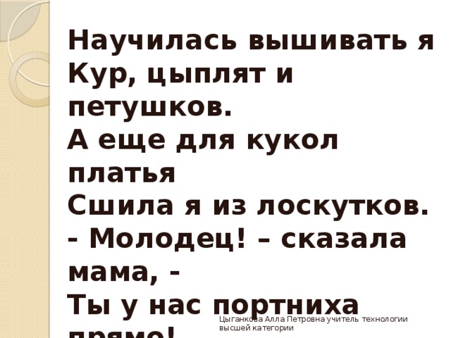 Научилась вышивать я  Кур, цыплят и петушков.  А еще для кукол платья  Сшила я из лоскутков.  - Молодец! – сказала мама, -  Ты у нас портниха прямо! Г. Ладонщиков Цыганкова Алла Петровна учитель технологии высшей категории 