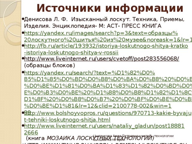 Источники информации Денисова Л. Ф. Изысканный лоскут. Техника, Приемы, Изделия. Энциклопедия- М: АСТ- ПРЕСС КНИГА https://yandex.ru/images/search?p=3&text=образцы%20лоскутного%20шитья%20из%20музее&noreask=1&lr=12 http://fb.ru/article/193932/istoriya-loskutnogo-shitya-kratko-istoriya-loskutnogo-shitya-v-rossii http://www.liveinternet.ru/users/cvetoff/post283556068/ (образцы блоков) https://yandex.ru/search/?text=%D1%82%D0%B5%D1%85%D0%BD%D0%B8%D0%BA%D0%B8%20%D0%BB%D0%BE%D1%81%D0%BA%D1%83%D1%82%D0%BD%D0%BE%D0%B3%D0%BE%20%D1%88%D0%B8%D1%82%D1%8C%D1%8F%20%D0%B8%D0%B7%20%D0%BF%D0%BE%D0%BB%D0%BE%D1%81&lr=12&clid=2100778-002&win=199 http://www.bolshoyvopros.ru/questions/970713-kakie-byvajut-tehniki-loskutnogo-shitja.html http://www.liveinternet.ru/users/nataliy_gladun/post188812666 (книга Мозаика лоскутных технологий) http://www.tinlib.ru/hobbi_i_remesla/loskutnoe_shite_prakticheskoe_rukovodstvo/p4.php https://yandex.ru/images/search?text= изделия %20 в %20 технике %20 лоскутного %20 шитья & stype = image&lr =12&noreask=1&source=wiz yandex.ru/ images › одежда   в   стиле   лоскутного   шитья Цыганкова Алла Петровна учитель технологии высшей категории 