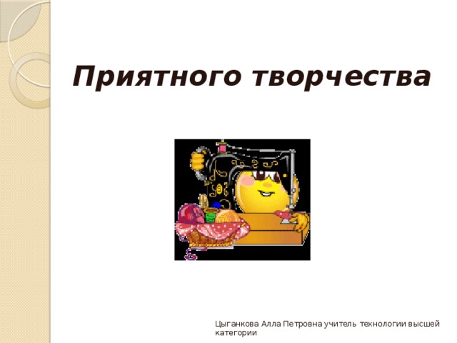  Приятного творчества   Цыганкова Алла Петровна учитель технологии высшей категории 