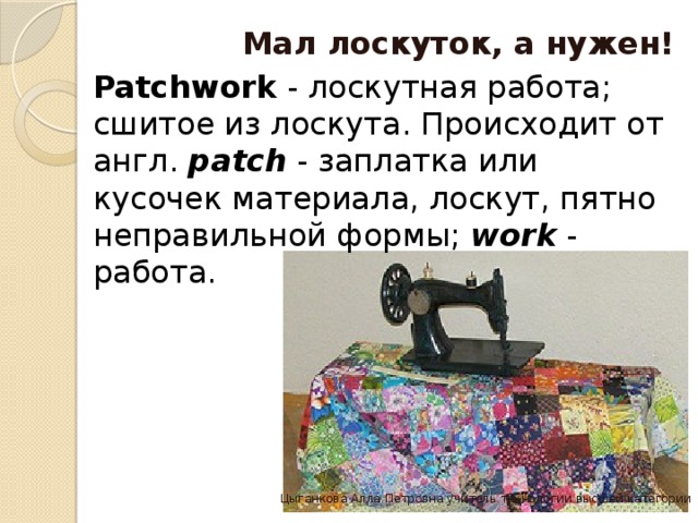 Мал лоскуток, а нужен! Patchwork  - лоскутная работа; сшитое из лоскута. Происходит от англ.  patch  - заплатка или кусочек материала, лоскут, пятно неправильной формы;  work  - работа. Цыганкова Алла Петровна учитель технологии высшей категории 