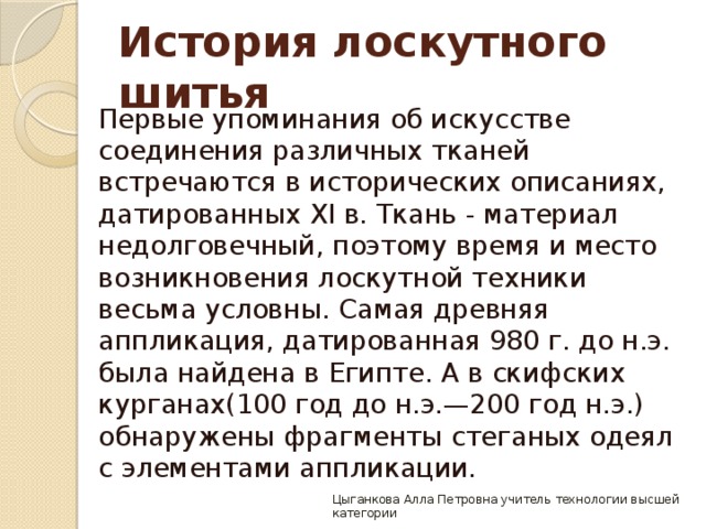 История лоскутного шитья   Первые упоминания об искусстве соединения различных тканей встречаются в исторических описаниях, датированных XI в. Ткань - материал недолговечный, поэтому время и место возникновения лоскутной техники весьма условны. Самая древняя аппликация, датированная 980 г. до н.э. была найдена в Египте. А в скифских курганах(100 год до н.э.—200 год н.э.) обнаружены фрагменты стеганых одеял с элементами аппликации. Цыганкова Алла Петровна учитель технологии высшей категории 
