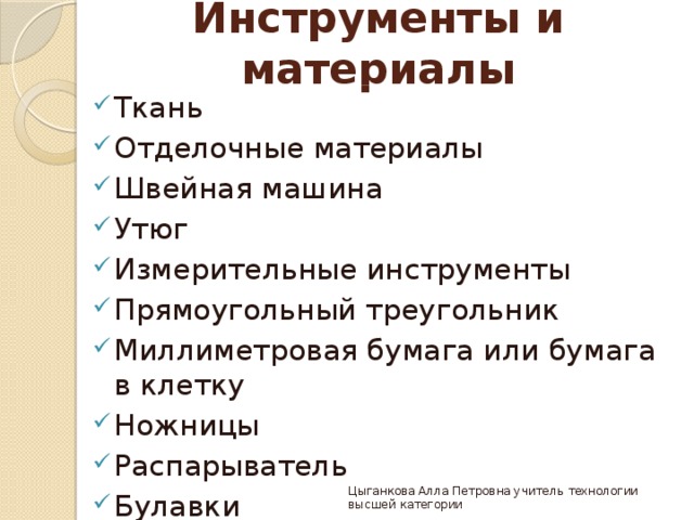 Инструменты и материалы Ткань Отделочные материалы Швейная машина Утюг Измерительные инструменты Прямоугольный треугольник Миллиметровая бумага или бумага в клетку Ножницы Распарыватель Булавки Цыганкова Алла Петровна учитель технологии высшей категории 