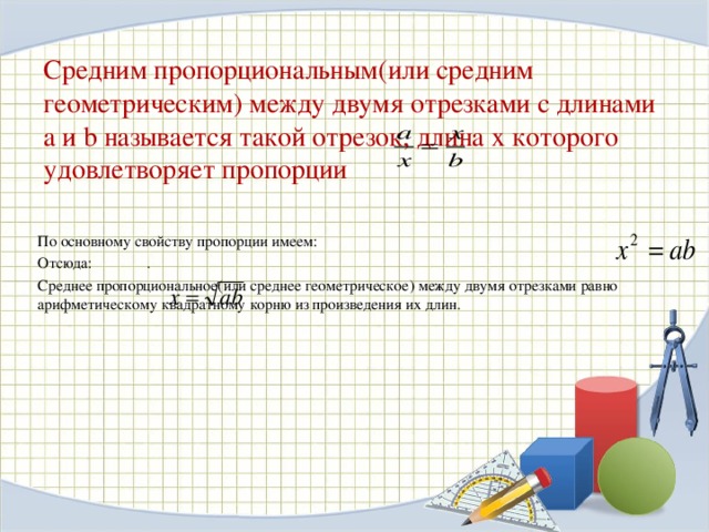 Средним пропорциональным(или средним геометрическим) между двумя отрезками с длинами a и b называется такой отрезок, длина х которого удовлетворяет пропорции По основному свойству пропорции имеем: Отсюда: . Среднее пропорциональное(или среднее геометрическое) между двумя отрезками равно арифметическому квадратному корню из произведения их длин. 