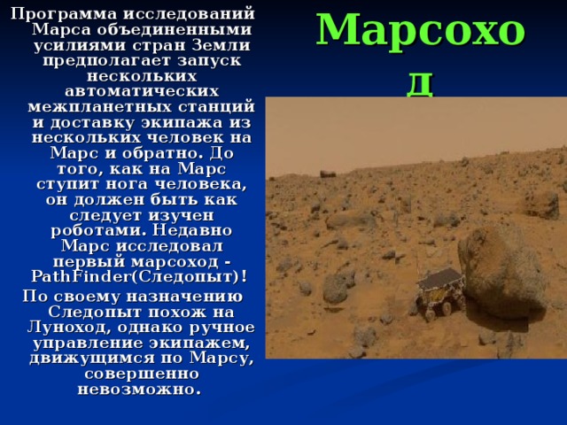 Программа исследований Марса объединенными усилиями стран Земли предполагает запуск нескольких автоматических межпланетных станций и доставку экипажа из нескольких человек на Марс и обратно. До того, как на Марс ступит нога человека, он должен быть как следует изучен роботами. Недавно Марс исследовал первый марсоход - PathFinder(Следопыт)! По своему назначению Следопыт похож на Луноход, однако ручное управление экипажем, движущимся по Марсу, совершенно невозможно. Марсоход 
