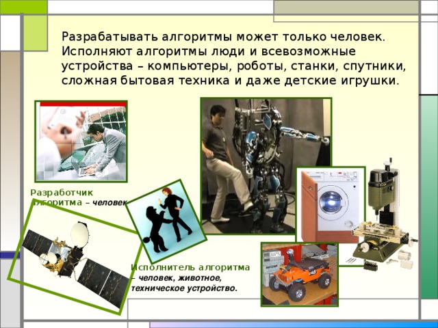 Разрабатывать алгоритмы может только человек. Исполняют алгоритмы люди и всевозможные устройства – компьютеры, роботы, станки, спутники, сложная бытовая техника и даже детские игрушки. Разработчик алгоритма – человек . Исполнитель алгоритма – человек, животное, техническое устройство.