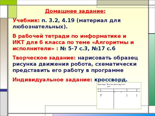Домашнее задание: Учебник: п. 3.2, 4.19 (материал для любознательных). В рабочей тетради по информатике и ИКТ для 6 класса по теме «Алгоритмы и исполнители» : № 5-7 с.3, №17 с.6 Творческое задание: нарисовать образец рисунка движения робота, схематически представить его работу в программе Индивидуальное задание: кроссворд.