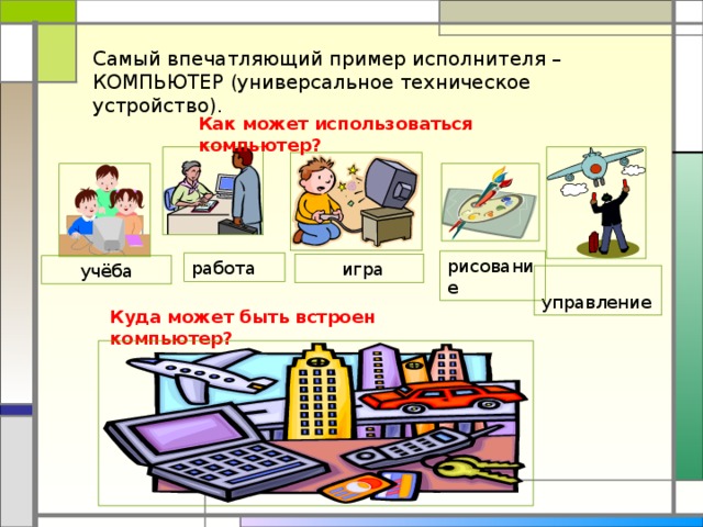 Самый впечатляющий пример исполнителя – КОМПЬЮТЕР (универсальное техническое устройство). Как может использоваться компьютер? рисование работа  игра учёба  управление Куда может быть встроен компьютер?