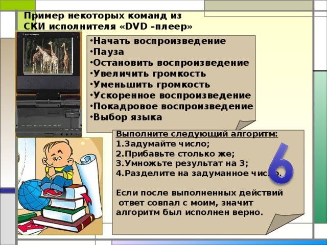 Пример некоторых команд из СКИ исполнителя «DVD –плеер» Начать воспроизведение Пауза Остановить воспроизведение Увеличить громкость Уменьшить громкость Ускоренное воспроизведение Покадровое воспроизведение Выбор языка Выполните следующий алгоритм: Задумайте число; Прибавьте столько же; Умножьте результат на 3; Разделите на задуманное число.  Если после выполненных действий  ответ совпал с моим, значит алгоритм был исполнен верно.