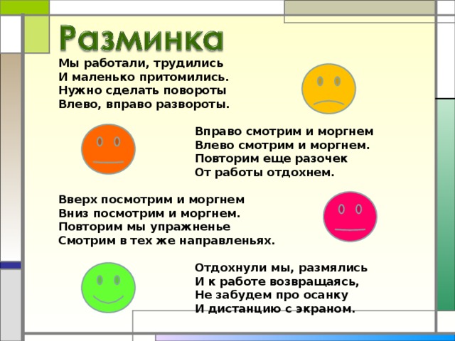 Мы работали, трудились  И маленько притомились.  Нужно сделать повороты  Влево, вправо развороты.      Вправо смотрим и моргнем     Влево смотрим и моргнем.     Повторим еще разочек     От работы отдохнем.   Вверх посмотрим и моргнем  Вниз посмотрим и моргнем.  Повторим мы упражненье  Смотрим в тех же направленьях.      Отдохнули мы, размялись     И к работе возвращаясь,     Не забудем про осанку     И дистанцию с экраном.