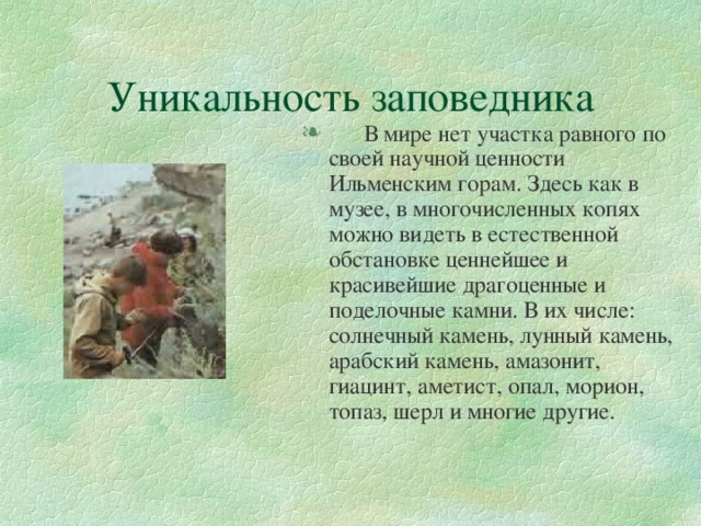 Уникальность заповедника  В мире нет участка равного по своей научной ценности Ильменским горам. Здесь как в музее, в многочисленных копях можно видеть в естественной обстановке ценнейшее и красивейшие драгоценные и поделочные камни. В их числе: солнечный камень, лунный камень, арабский камень, амазонит, гиацинт, аметист, опал, морион, топаз, шерл и многие другие. 