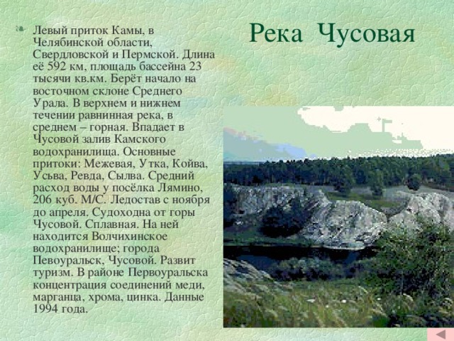  Река Чусовая Левый приток Камы, в Челябинской области, Свердловской и Пермской. Длина её 592 км, площадь бассейна 23 тысячи кв.км. Берёт начало на восточном склоне Среднего Урала. В верхнем и нижнем течении равнинная река, в среднем – горная. Впадает в Чусовой залив Камского водохранилища. Основные притоки: Межевая, Утка, Койва, Усьва, Ревда, Сылва. Средний расход воды у посёлка Лямино, 206 куб. М/С. Ледостав с ноября до апреля. Судоходна от горы Чусовой. Сплавная. На ней находится Волчихинское водохранилище; города Певоуральск, Чусовой. Развит туризм. В районе Первоуральска концентрация соединений меди, марганца, хрома, цинка. Данные 1994 года. 