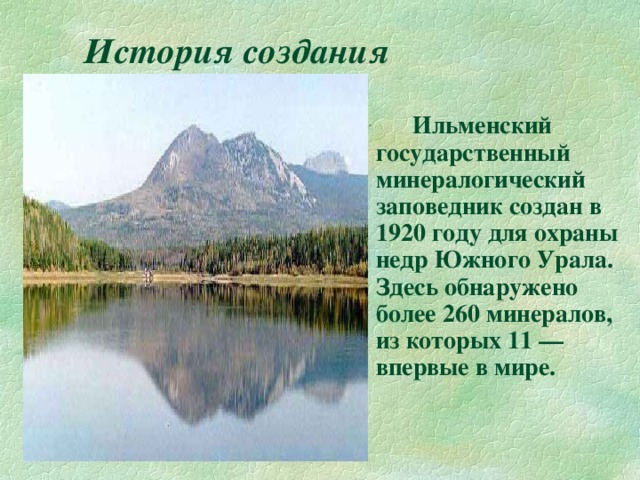 История создания   Ильменский государственный минералогический заповедник создан в 1920 году для охраны недр Южного Урала. Здесь обнаружено более 260 минералов, из которых 11 — впервые в мире. 