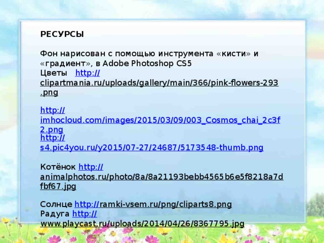 РЕСУРСЫ Фон нарисован с помощью инструмента «кисти» и «градиент», в Adobe Photoshop CS5 Цветы http:// clipartmania.ru/uploads/gallery/main/366/pink-flowers-293.png  http:// imhocloud.com/images/2015/03/09/003_Cosmos_chai_2c3f2.png http:// s4.pic4you.ru/y2015/07-27/24687/5173548-thumb.png Котёнок http:// animalphotos.ru/photo/8a/8a21193bebb4565b6e5f8218a7dfbf67.jpg  Солнце http:// ramki-vsem.ru/png/cliparts8.png  Радуга http:// www.playcast.ru/uploads/2014/04/26/8367795.jpg  