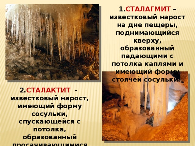 1. СТАЛАГМИТ – известковый нарост на дне пещеры, поднимающийся кверху, образованный падающими с потолка каплями и имеющий форму стоячей сосульки. 2. СТАЛАКТИТ - известковый нарост, имеющий форму сосульки, спускающейся с потолка, образованный просачивающимися каплями. 