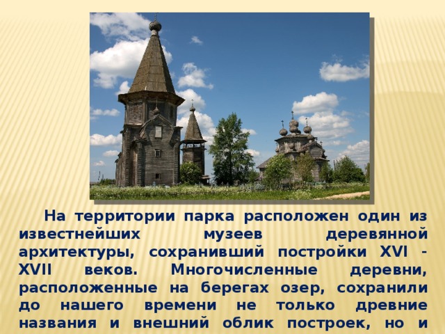   На территории парка расположен один из известнейших музеев деревянной архитектуры, сохранивший постройки XVI - XVII веков. Многочисленные деревни, расположенные на берегах озер, сохранили до нашего времени не только древние названия и внешний облик построек, но и издревле сложившийся уклад жизни.  