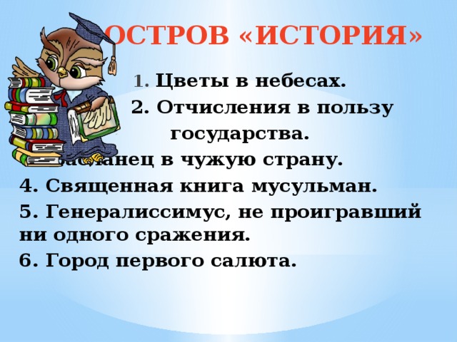 ОСТРОВ «ИСТОРИЯ»   1. Цветы в небесах.  2. Отчисления в пользу  государства.  3. Засланец в чужую страну. 4. Священная книга мусульман. 5. Генералиссимус, не проигравший ни одного сражения. 6. Город первого салюта.