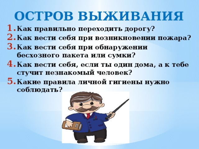 ОСТРОВ ВЫЖИВАНИЯ Как правильно переходить дорогу? Как вести себя при возникновении пожара? Как вести себя при обнаружении бесхозного пакета или сумки? Как вести себя, если ты один дома, а к тебе стучит незнакомый человек? Какие правила личной гигиены нужно соблюдать?