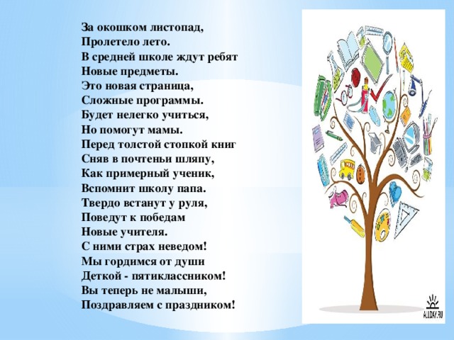 За окошком листопад,  Пролетело лето.  В средней школе ждут ребят  Новые предметы.  Это новая страница,  Сложные программы.  Будет нелегко учиться,  Но помогут мамы.  Перед толстой стопкой книг  Сняв в почтеньи шляпу,  Как примерный ученик,  Вспомнит школу папа.  Твердо встанут у руля,  Поведут к победам  Новые учителя.  С ними страх неведом!  Мы гордимся от души  Деткой - пятиклассником!  Вы теперь не малыши,  Поздравляем с праздником!
