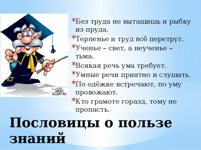 Без труда не вытащишь и рыбку из пруда. Терпенье и труд всё перетрут. Ученье – свет, а неученье – тьма. Всякая речь ума требует. Умные речи приятно и слушать. По одёжке встречают, по уму провожают. Кто грамоте горазд, тому не пропасть.