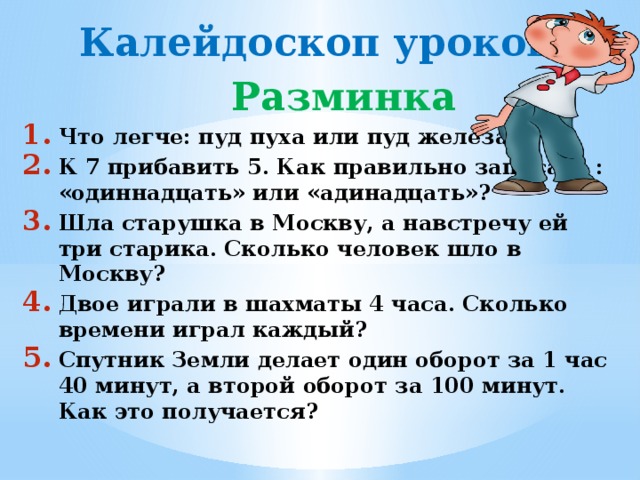 Калейдоскоп уроков  Разминка Что легче: пуд пуха или пуд железа? К 7 прибавить 5. Как правильно записать : «одиннадцать» или «адинадцать»? Шла старушка в Москву, а навстречу ей три старика. Сколько человек шло в Москву? Двое играли в шахматы 4 часа. Сколько времени играл каждый? Спутник Земли делает один оборот за 1 час 40 минут, а второй оборот за 100 минут. Как это получается?