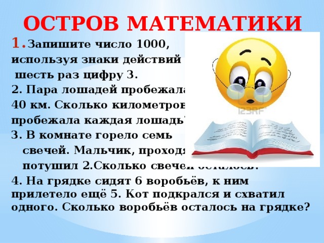 ОСТРОВ МАТЕМАТИКИ Запишите число 1000, используя знаки действий и  шесть раз цифру 3. 2. Пара лошадей пробежала 40 км. Сколько километров пробежала каждая лошадь? 3. В комнате горело семь  свечей. Мальчик, проходя,  потушил 2.Сколько свечей осталось? 4. На грядке сидят 6 воробьёв, к ним прилетело ещё 5. Кот подкрался и схватил одного. Сколько воробьёв осталось на грядке?